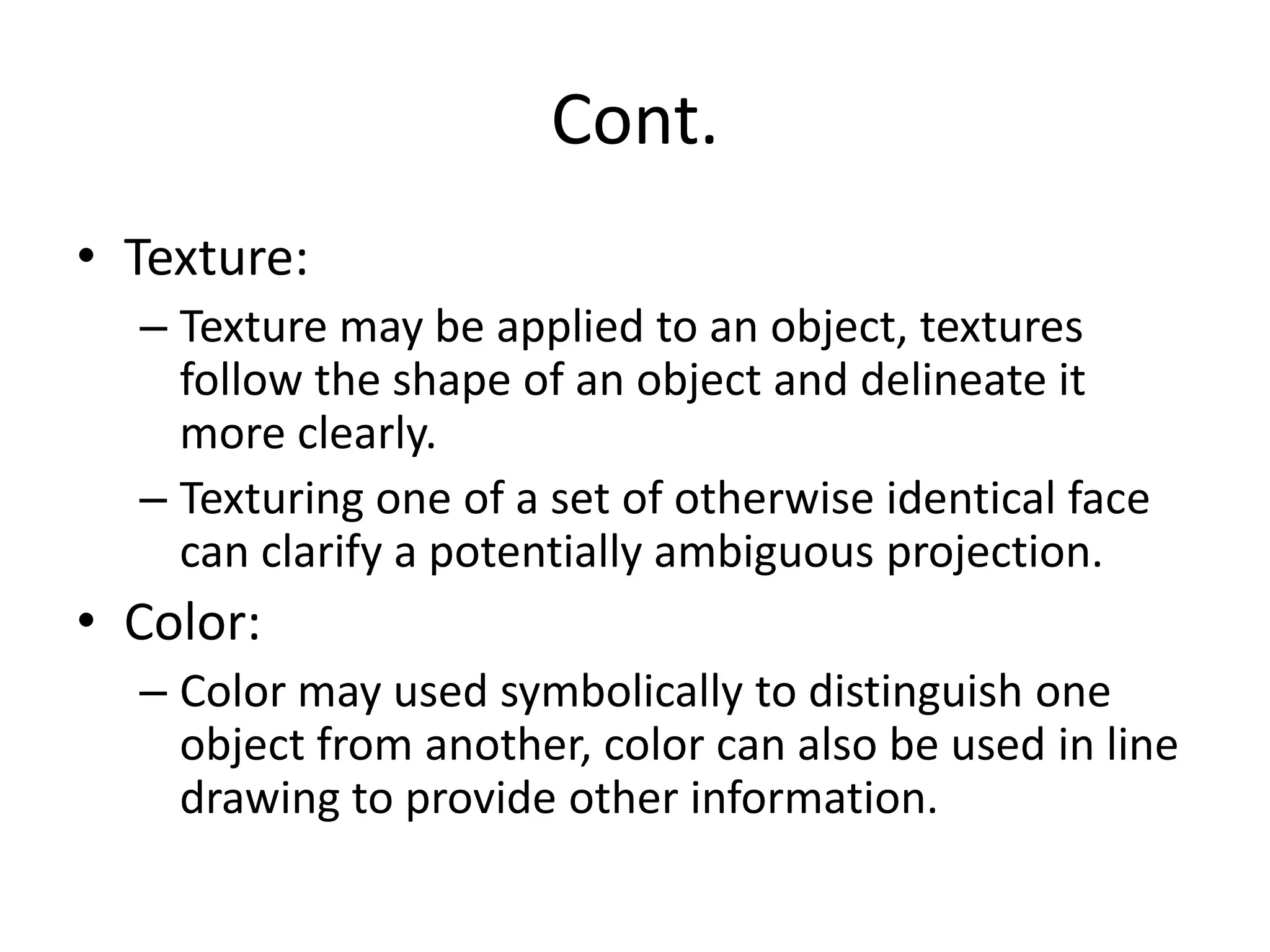 Cont.
• Texture:
– Texture may be applied to an object, textures
follow the shape of an object and delineate it
more clearly.
– Texturing one of a set of otherwise identical face
can clarify a potentially ambiguous projection.
• Color:
– Color may used symbolically to distinguish one
object from another, color can also be used in line
drawing to provide other information.
 