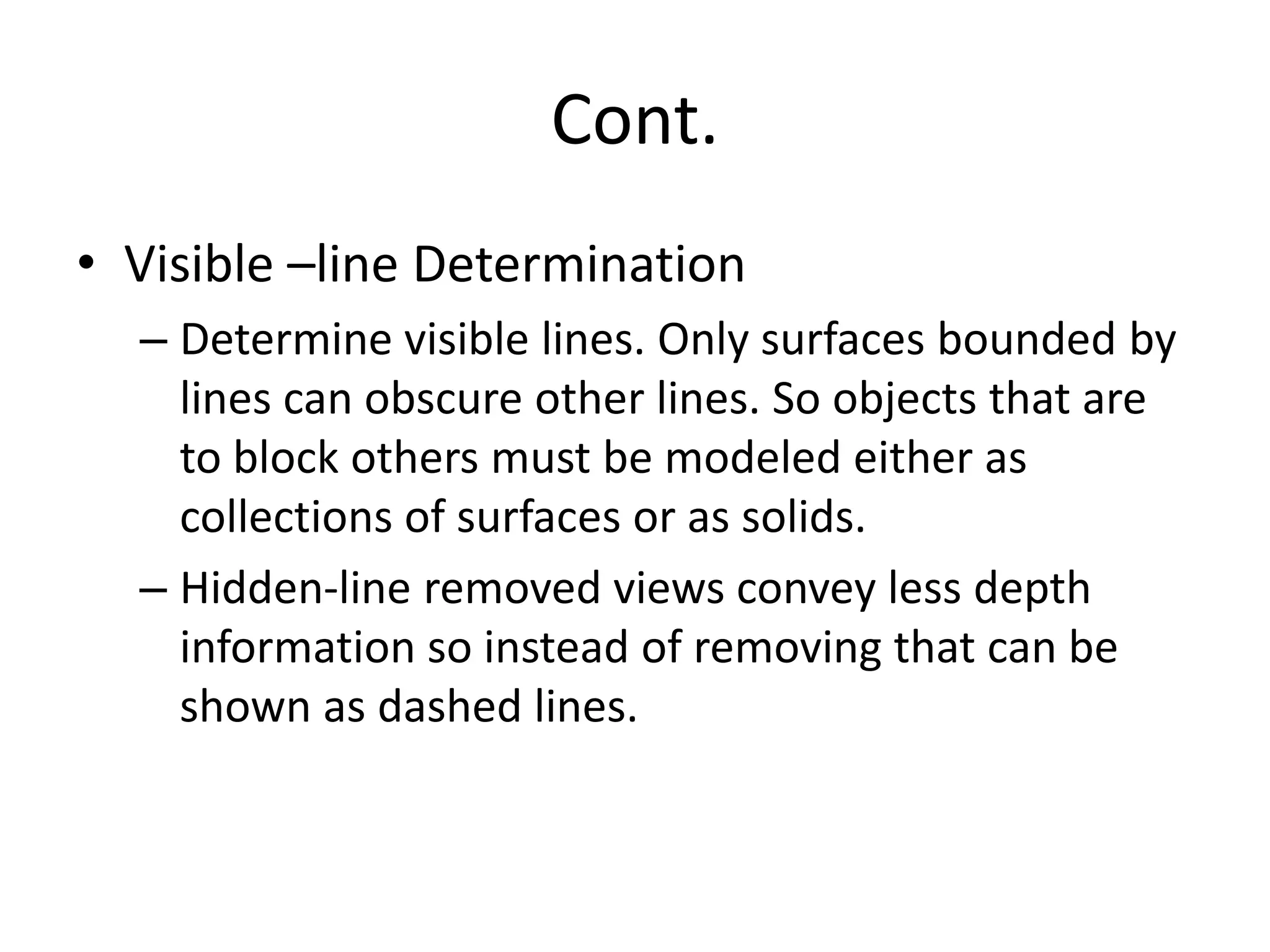 Cont.
• Visible –line Determination
– Determine visible lines. Only surfaces bounded by
lines can obscure other lines. So objects that are
to block others must be modeled either as
collections of surfaces or as solids.
– Hidden-line removed views convey less depth
information so instead of removing that can be
shown as dashed lines.
 