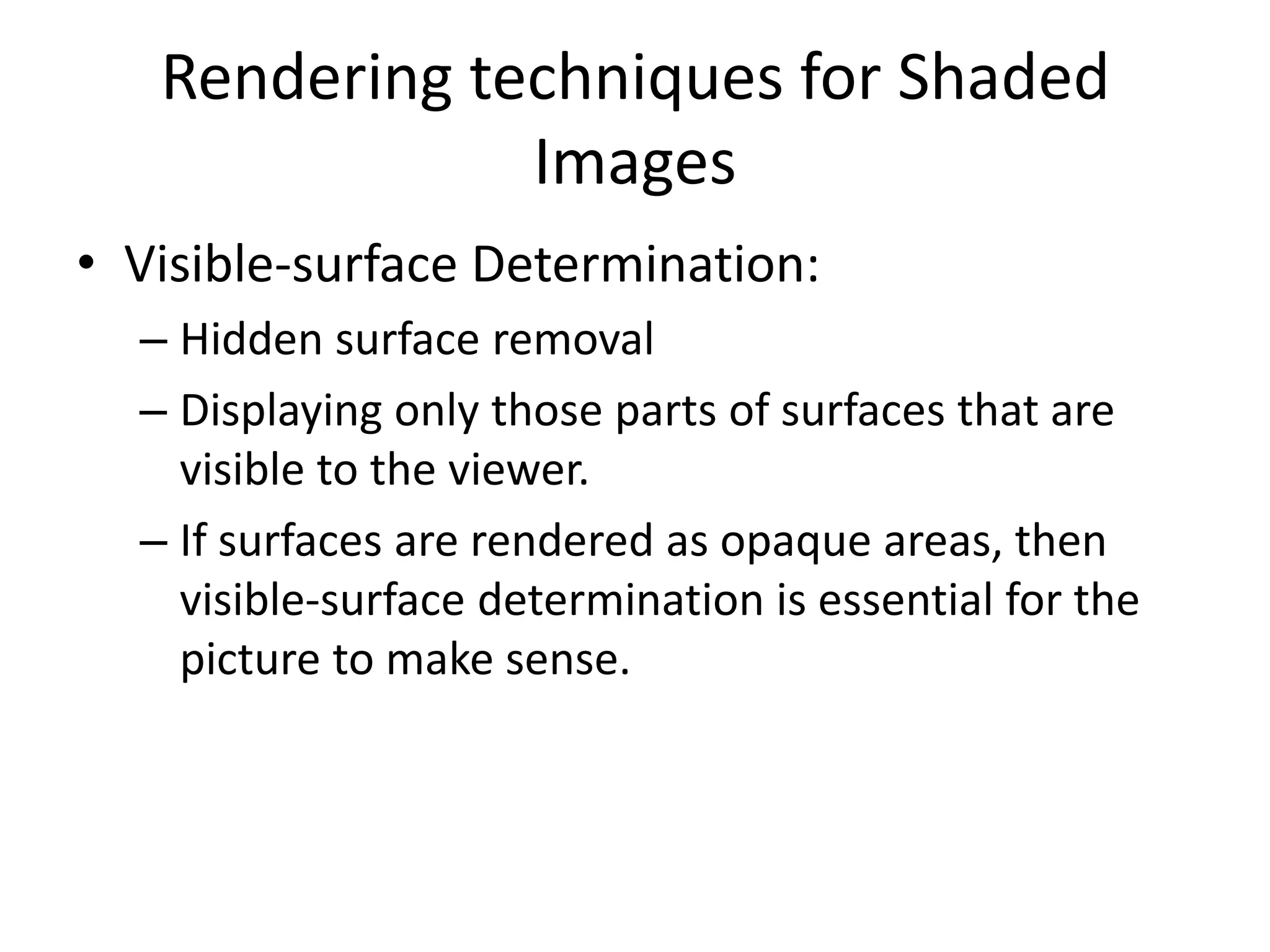 Rendering techniques for Shaded
Images
• Visible-surface Determination:
– Hidden surface removal
– Displaying only those parts of surfaces that are
visible to the viewer.
– If surfaces are rendered as opaque areas, then
visible-surface determination is essential for the
picture to make sense.
 