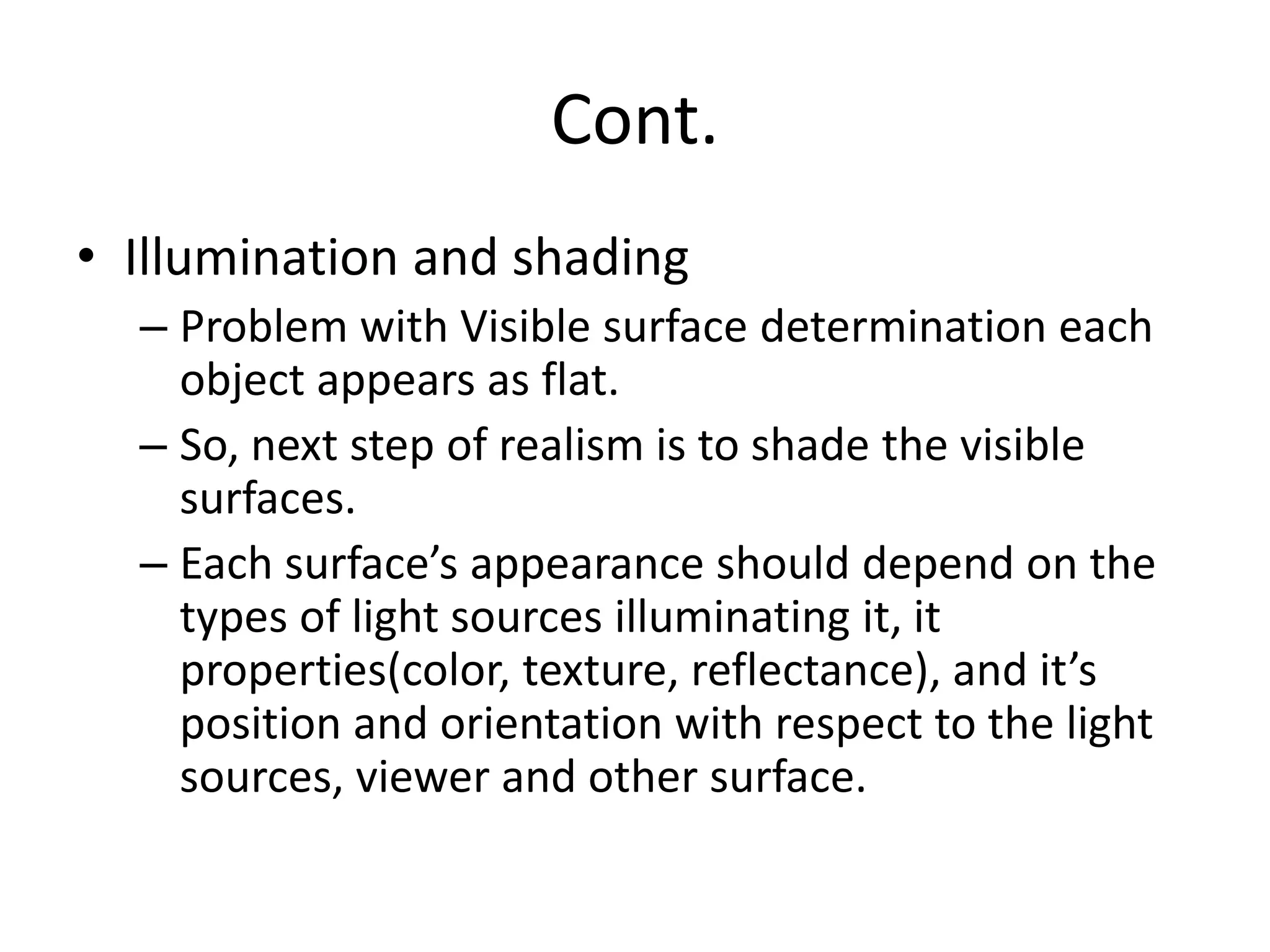 Cont.
• Illumination and shading
– Problem with Visible surface determination each
object appears as flat.
– So, next step of realism is to shade the visible
surfaces.
– Each surface’s appearance should depend on the
types of light sources illuminating it, it
properties(color, texture, reflectance), and it’s
position and orientation with respect to the light
sources, viewer and other surface.
 