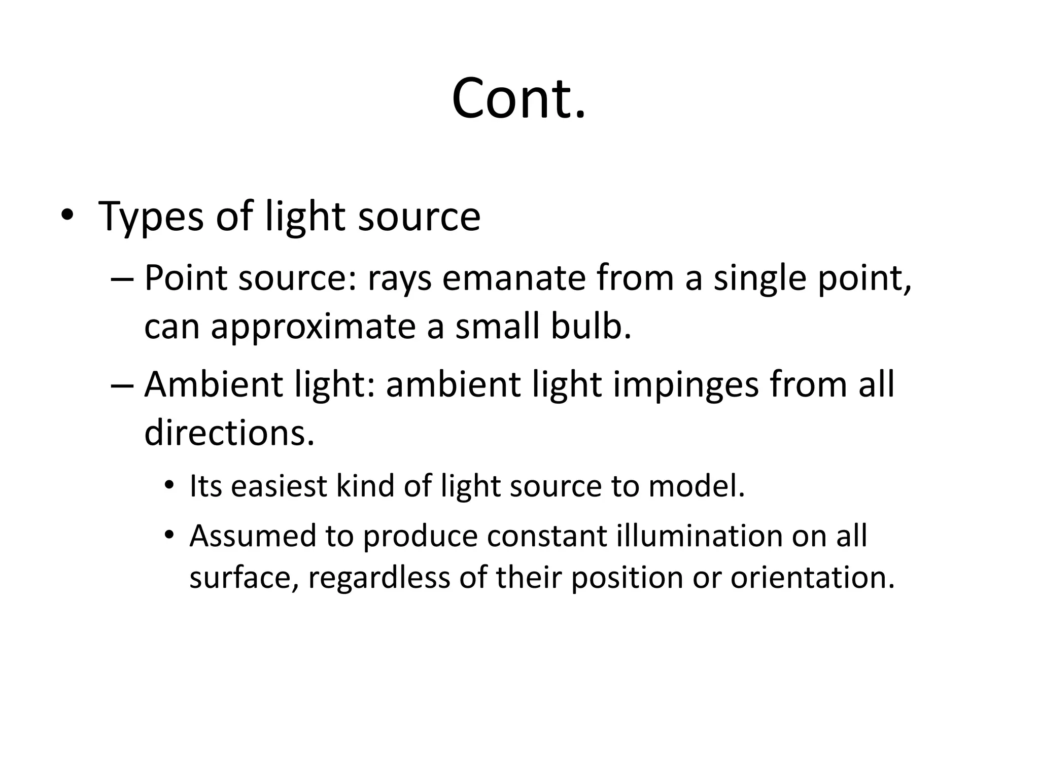Cont.
• Types of light source
– Point source: rays emanate from a single point,
can approximate a small bulb.
– Ambient light: ambient light impinges from all
directions.
• Its easiest kind of light source to model.
• Assumed to produce constant illumination on all
surface, regardless of their position or orientation.
 