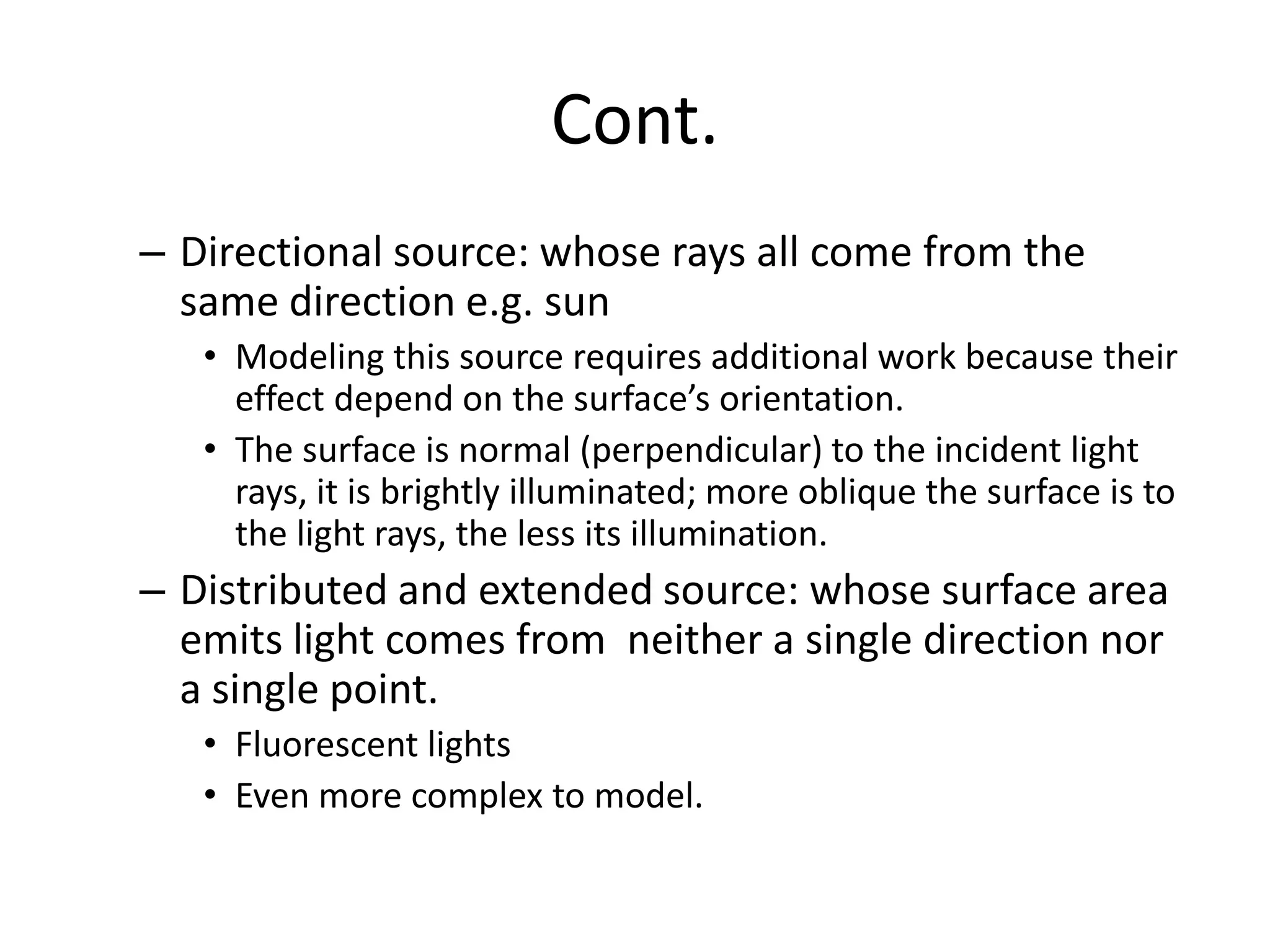 Cont.
– Directional source: whose rays all come from the
same direction e.g. sun
• Modeling this source requires additional work because their
effect depend on the surface’s orientation.
• The surface is normal (perpendicular) to the incident light
rays, it is brightly illuminated; more oblique the surface is to
the light rays, the less its illumination.
– Distributed and extended source: whose surface area
emits light comes from neither a single direction nor
a single point.
• Fluorescent lights
• Even more complex to model.
 