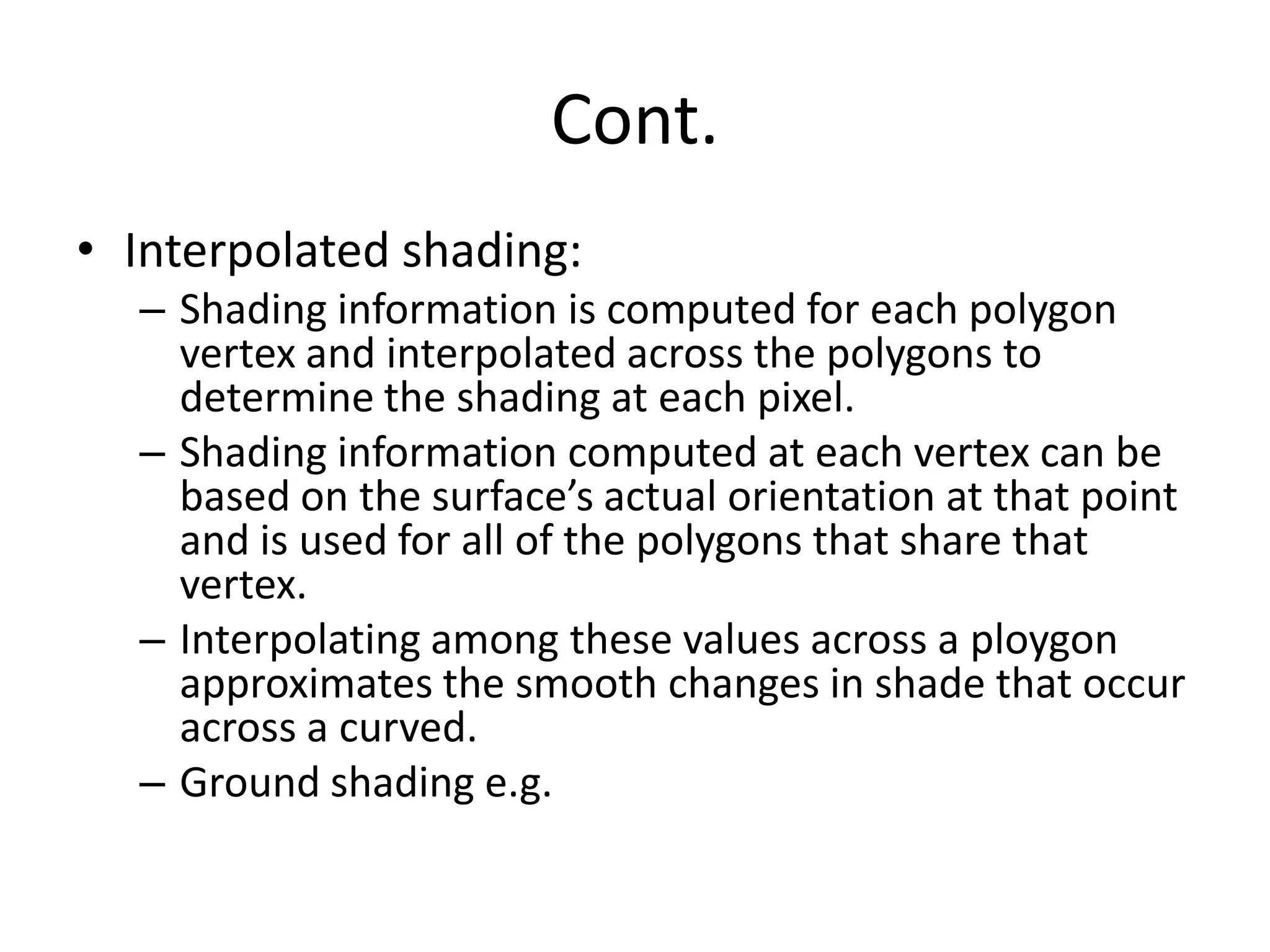 Cont.
• Interpolated shading:
– Shading information is computed for each polygon
vertex and interpolated across the polygons to
determine the shading at each pixel.
– Shading information computed at each vertex can be
based on the surface’s actual orientation at that point
and is used for all of the polygons that share that
vertex.
– Interpolating among these values across a ploygon
approximates the smooth changes in shade that occur
across a curved.
– Ground shading e.g.
 