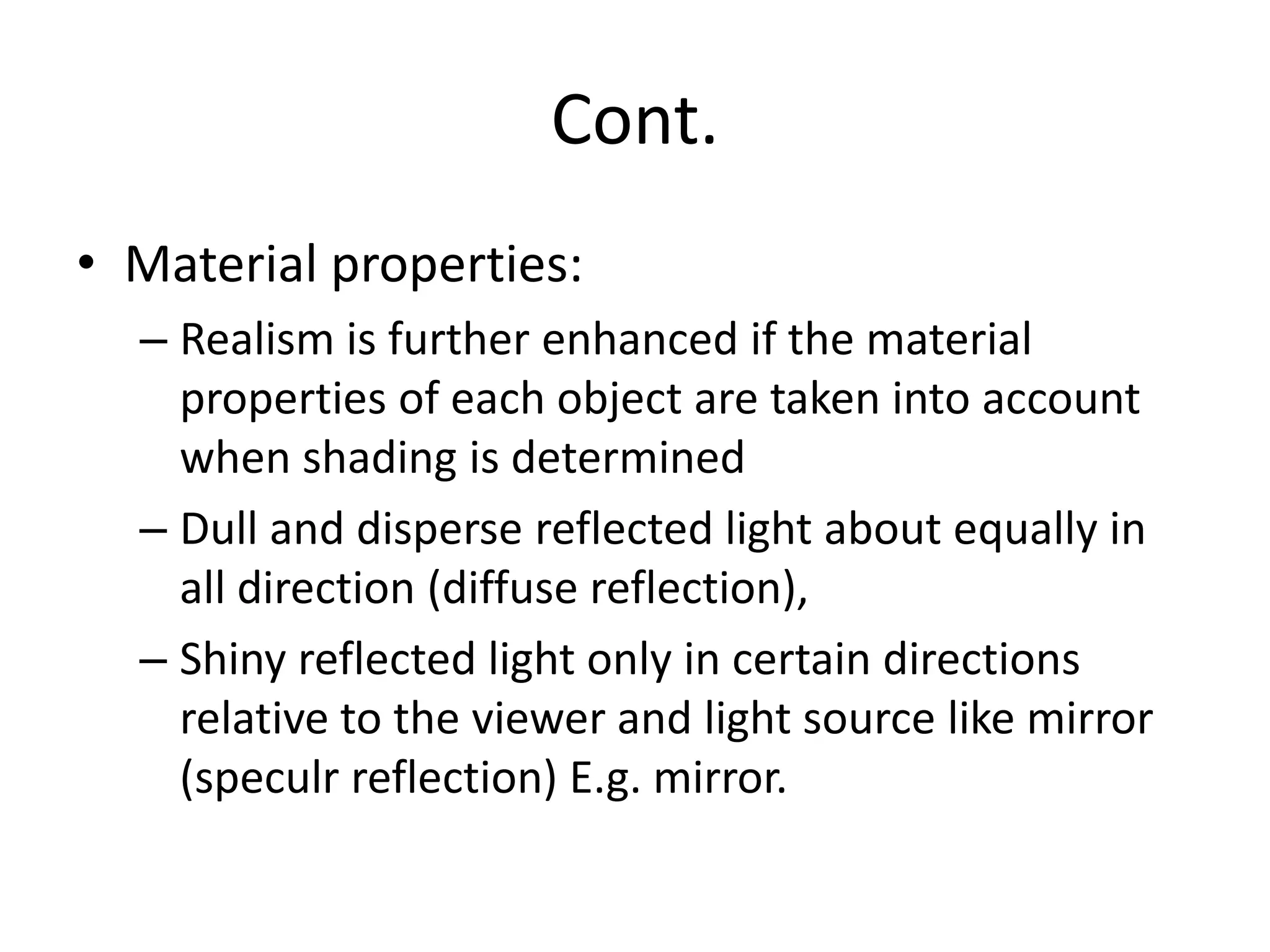 Cont.
• Material properties:
– Realism is further enhanced if the material
properties of each object are taken into account
when shading is determined
– Dull and disperse reflected light about equally in
all direction (diffuse reflection),
– Shiny reflected light only in certain directions
relative to the viewer and light source like mirror
(speculr reflection) E.g. mirror.
 