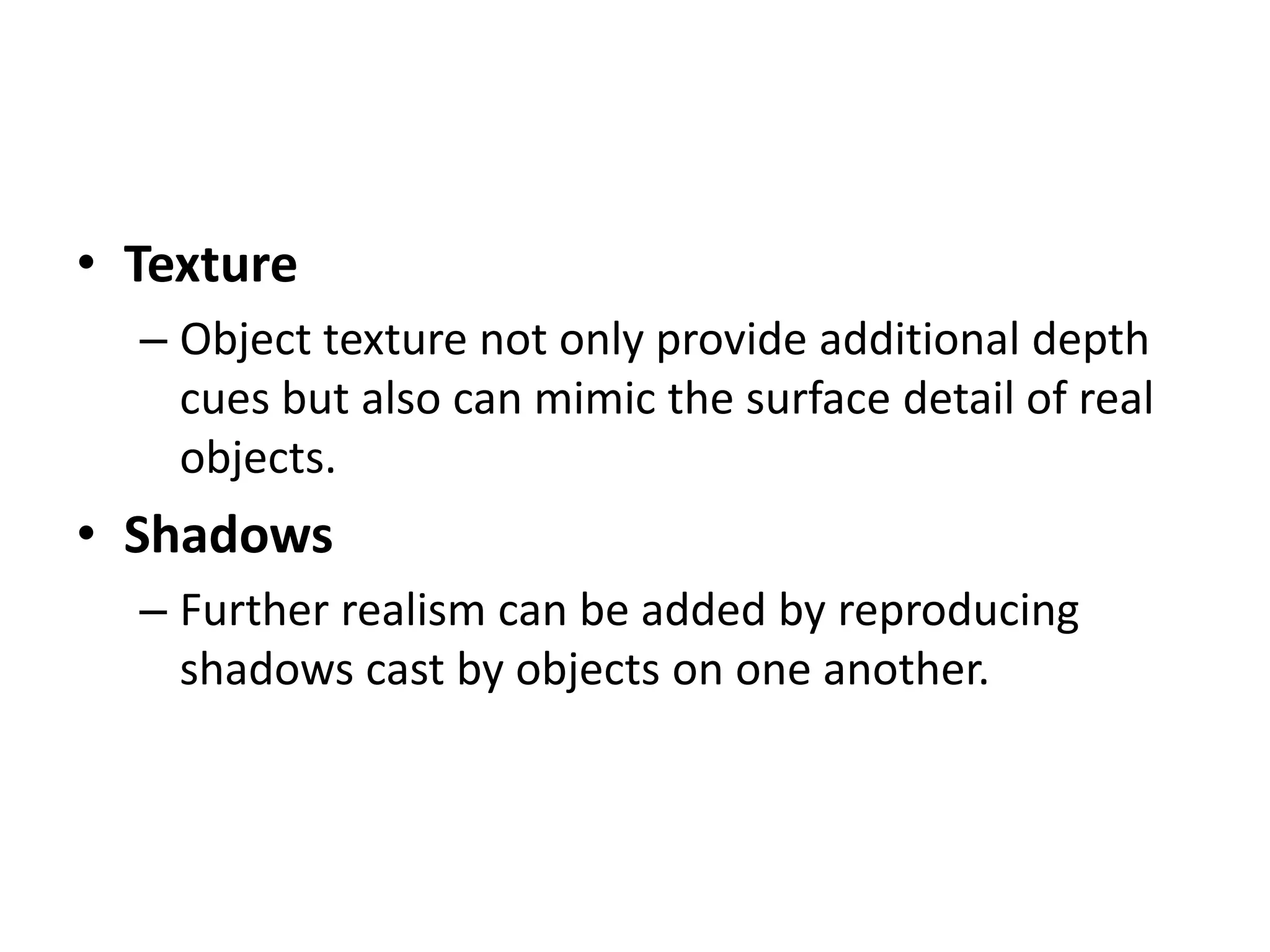 • Texture
– Object texture not only provide additional depth
cues but also can mimic the surface detail of real
objects.
• Shadows
– Further realism can be added by reproducing
shadows cast by objects on one another.
 