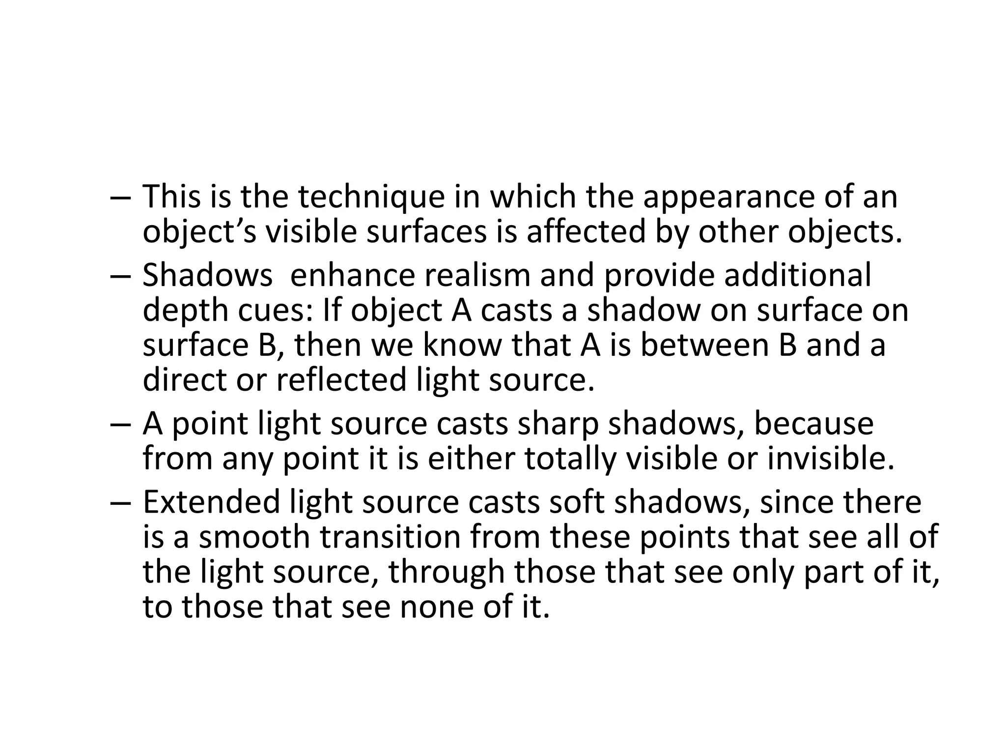 – This is the technique in which the appearance of an
object’s visible surfaces is affected by other objects.
– Shadows enhance realism and provide additional
depth cues: If object A casts a shadow on surface on
surface B, then we know that A is between B and a
direct or reflected light source.
– A point light source casts sharp shadows, because
from any point it is either totally visible or invisible.
– Extended light source casts soft shadows, since there
is a smooth transition from these points that see all of
the light source, through those that see only part of it,
to those that see none of it.
 