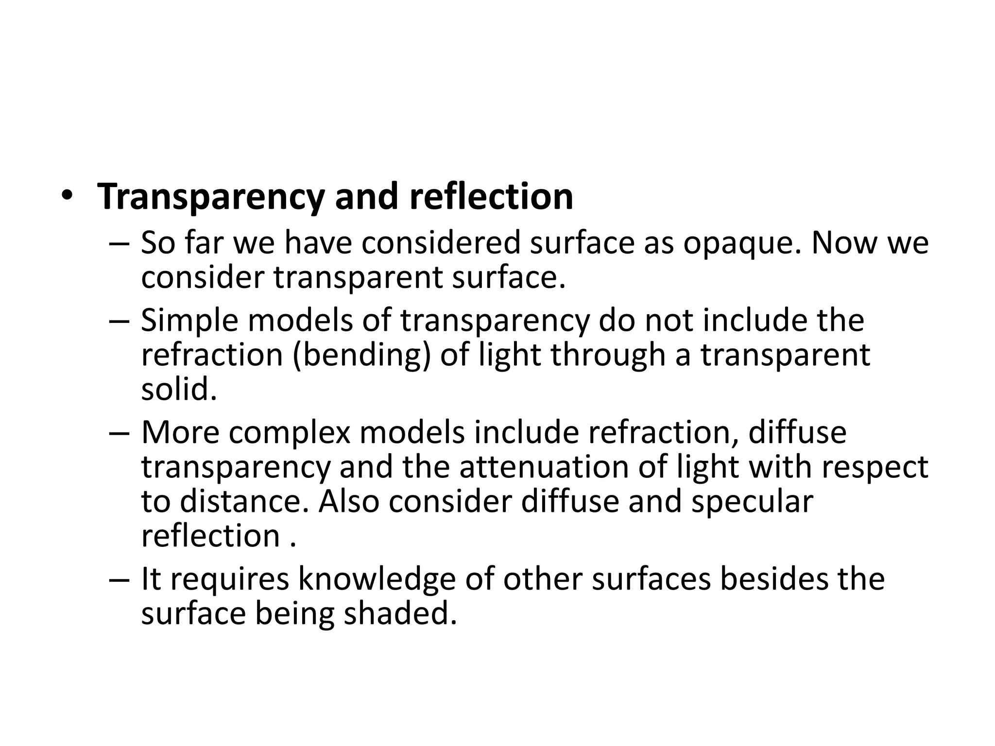 • Transparency and reflection
– So far we have considered surface as opaque. Now we
consider transparent surface.
– Simple models of transparency do not include the
refraction (bending) of light through a transparent
solid.
– More complex models include refraction, diffuse
transparency and the attenuation of light with respect
to distance. Also consider diffuse and specular
reflection .
– It requires knowledge of other surfaces besides the
surface being shaded.
 
