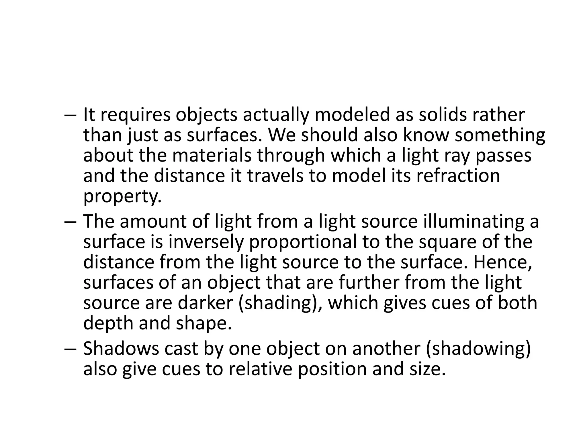 – It requires objects actually modeled as solids rather
than just as surfaces. We should also know something
about the materials through which a light ray passes
and the distance it travels to model its refraction
property.
– The amount of light from a light source illuminating a
surface is inversely proportional to the square of the
distance from the light source to the surface. Hence,
surfaces of an object that are further from the light
source are darker (shading), which gives cues of both
depth and shape.
– Shadows cast by one object on another (shadowing)
also give cues to relative position and size.
 