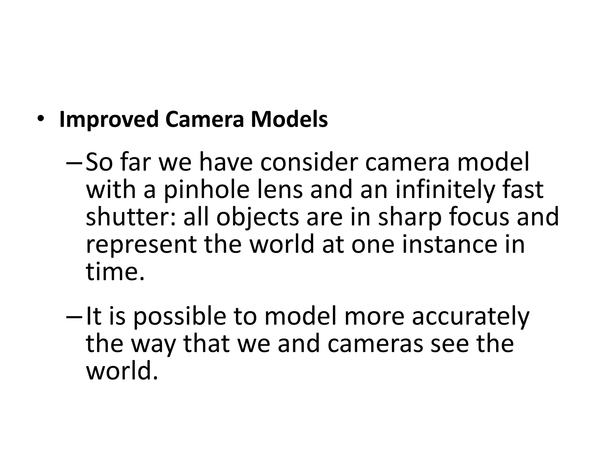 • Improved Camera Models
–So far we have consider camera model
with a pinhole lens and an infinitely fast
shutter: all objects are in sharp focus and
represent the world at one instance in
time.
–It is possible to model more accurately
the way that we and cameras see the
world.
 