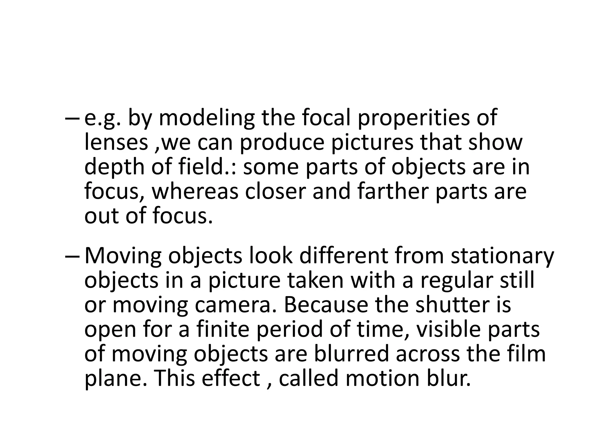 – e.g. by modeling the focal properities of
lenses ,we can produce pictures that show
depth of field.: some parts of objects are in
focus, whereas closer and farther parts are
out of focus.
– Moving objects look different from stationary
objects in a picture taken with a regular still
or moving camera. Because the shutter is
open for a finite period of time, visible parts
of moving objects are blurred across the film
plane. This effect , called motion blur.
 