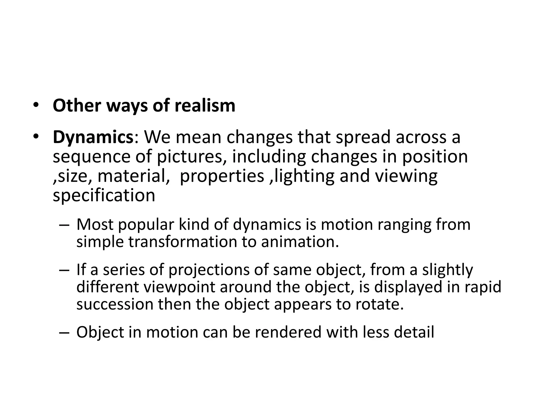 • Other ways of realism
• Dynamics: We mean changes that spread across a
sequence of pictures, including changes in position
,size, material, properties ,lighting and viewing
specification
– Most popular kind of dynamics is motion ranging from
simple transformation to animation.
– If a series of projections of same object, from a slightly
different viewpoint around the object, is displayed in rapid
succession then the object appears to rotate.
– Object in motion can be rendered with less detail
 