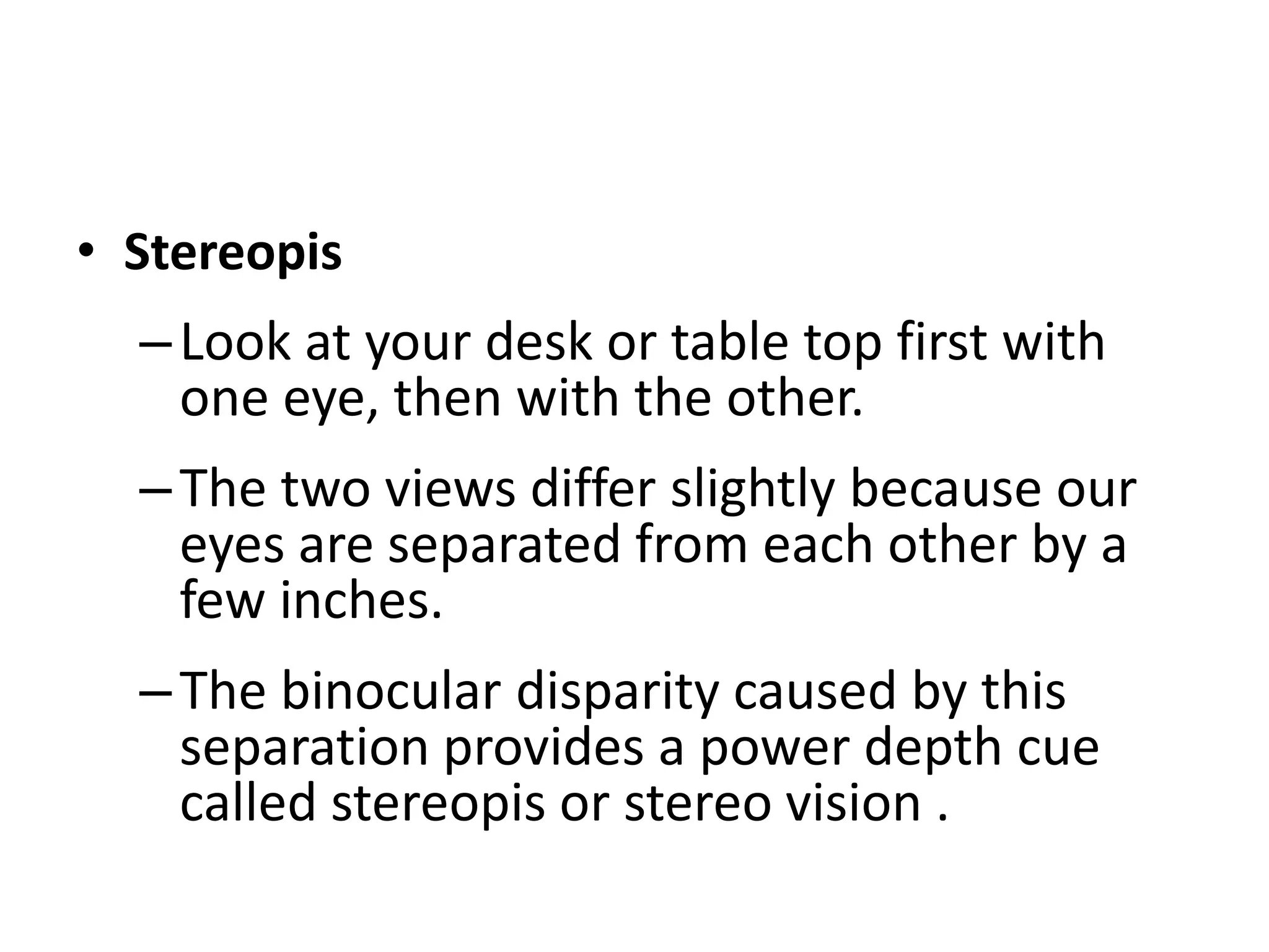 • Stereopis
–Look at your desk or table top first with
one eye, then with the other.
–The two views differ slightly because our
eyes are separated from each other by a
few inches.
–The binocular disparity caused by this
separation provides a power depth cue
called stereopis or stereo vision .
 