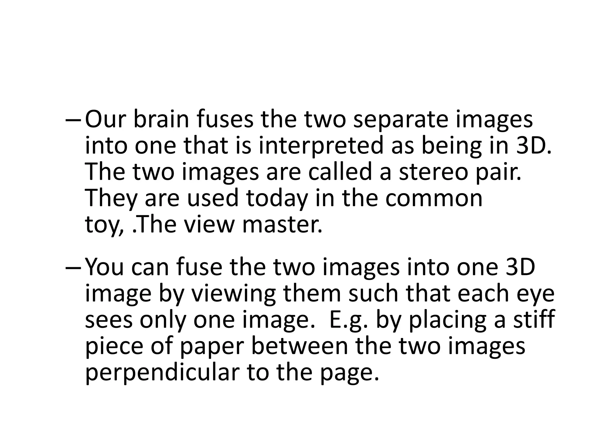 –Our brain fuses the two separate images
into one that is interpreted as being in 3D.
The two images are called a stereo pair.
They are used today in the common
toy, .The view master.
–You can fuse the two images into one 3D
image by viewing them such that each eye
sees only one image. E.g. by placing a stiff
piece of paper between the two images
perpendicular to the page.
 