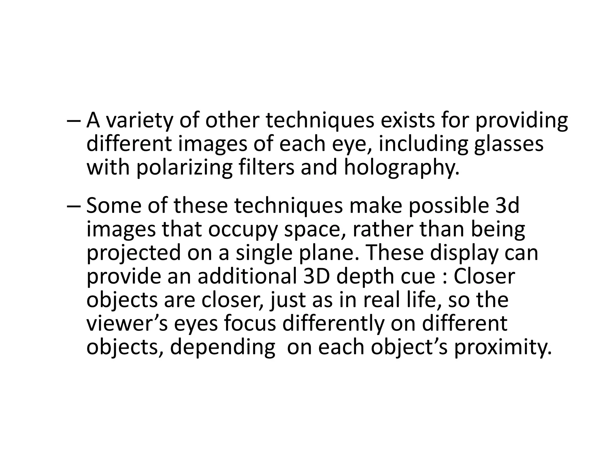 – A variety of other techniques exists for providing
different images of each eye, including glasses
with polarizing filters and holography.
– Some of these techniques make possible 3d
images that occupy space, rather than being
projected on a single plane. These display can
provide an additional 3D depth cue : Closer
objects are closer, just as in real life, so the
viewer’s eyes focus differently on different
objects, depending on each object’s proximity.
 
