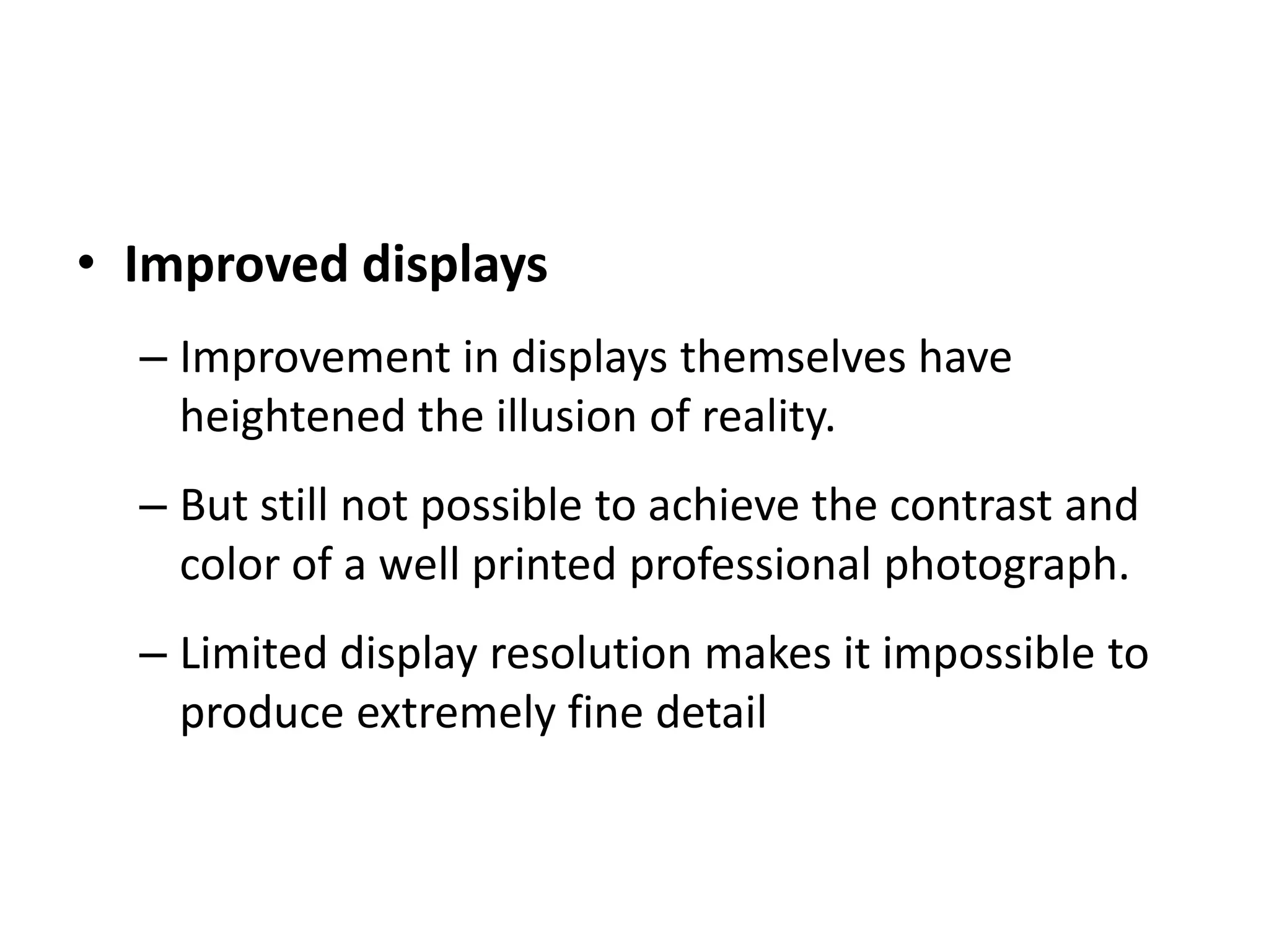 • Improved displays
– Improvement in displays themselves have
heightened the illusion of reality.
– But still not possible to achieve the contrast and
color of a well printed professional photograph.
– Limited display resolution makes it impossible to
produce extremely fine detail
 
