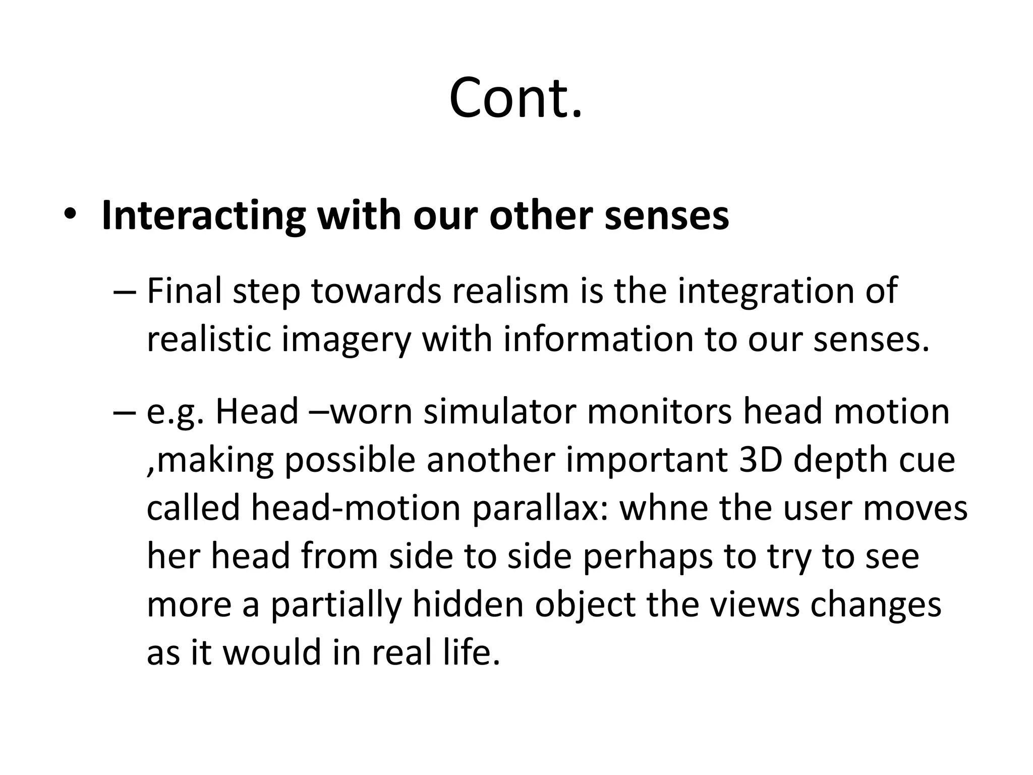 Cont.
• Interacting with our other senses
– Final step towards realism is the integration of
realistic imagery with information to our senses.
– e.g. Head –worn simulator monitors head motion
,making possible another important 3D depth cue
called head-motion parallax: whne the user moves
her head from side to side perhaps to try to see
more a partially hidden object the views changes
as it would in real life.
 