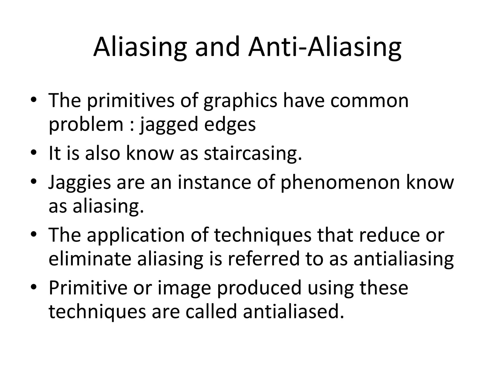 Aliasing and Anti-Aliasing
• The primitives of graphics have common
problem : jagged edges
• It is also know as staircasing.
• Jaggies are an instance of phenomenon know
as aliasing.
• The application of techniques that reduce or
eliminate aliasing is referred to as antialiasing
• Primitive or image produced using these
techniques are called antialiased.
 