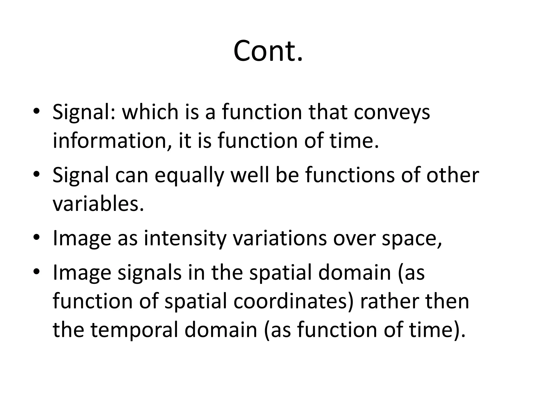 Cont.
• Signal: which is a function that conveys
information, it is function of time.
• Signal can equally well be functions of other
variables.
• Image as intensity variations over space,
• Image signals in the spatial domain (as
function of spatial coordinates) rather then
the temporal domain (as function of time).
 