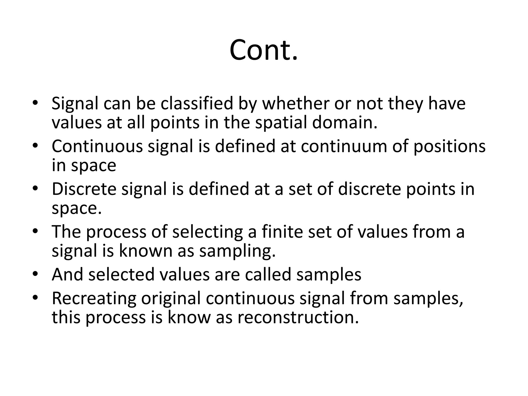 Cont.
• Signal can be classified by whether or not they have
values at all points in the spatial domain.
• Continuous signal is defined at continuum of positions
in space
• Discrete signal is defined at a set of discrete points in
space.
• The process of selecting a finite set of values from a
signal is known as sampling.
• And selected values are called samples
• Recreating original continuous signal from samples,
this process is know as reconstruction.
 