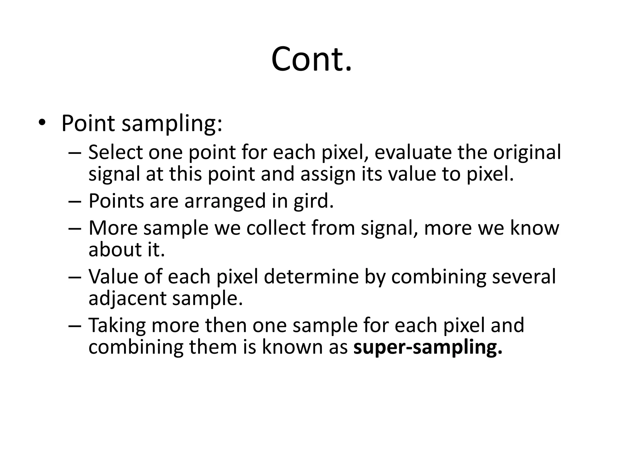 Cont.
• Point sampling:
– Select one point for each pixel, evaluate the original
signal at this point and assign its value to pixel.
– Points are arranged in gird.
– More sample we collect from signal, more we know
about it.
– Value of each pixel determine by combining several
adjacent sample.
– Taking more then one sample for each pixel and
combining them is known as super-sampling.
 