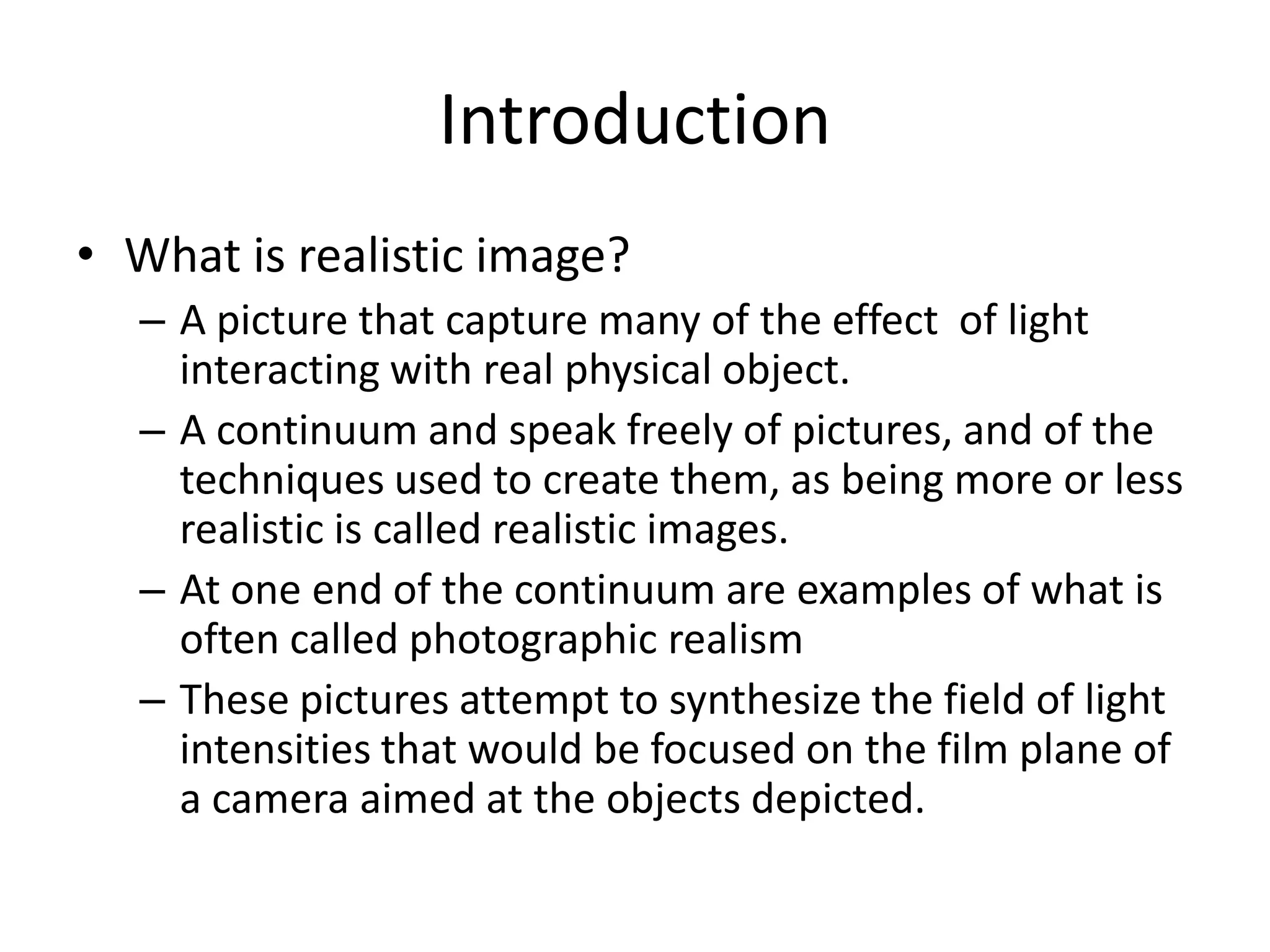 Introduction
• What is realistic image?
– A picture that capture many of the effect of light
interacting with real physical object.
– A continuum and speak freely of pictures, and of the
techniques used to create them, as being more or less
realistic is called realistic images.
– At one end of the continuum are examples of what is
often called photographic realism
– These pictures attempt to synthesize the field of light
intensities that would be focused on the film plane of
a camera aimed at the objects depicted.
 