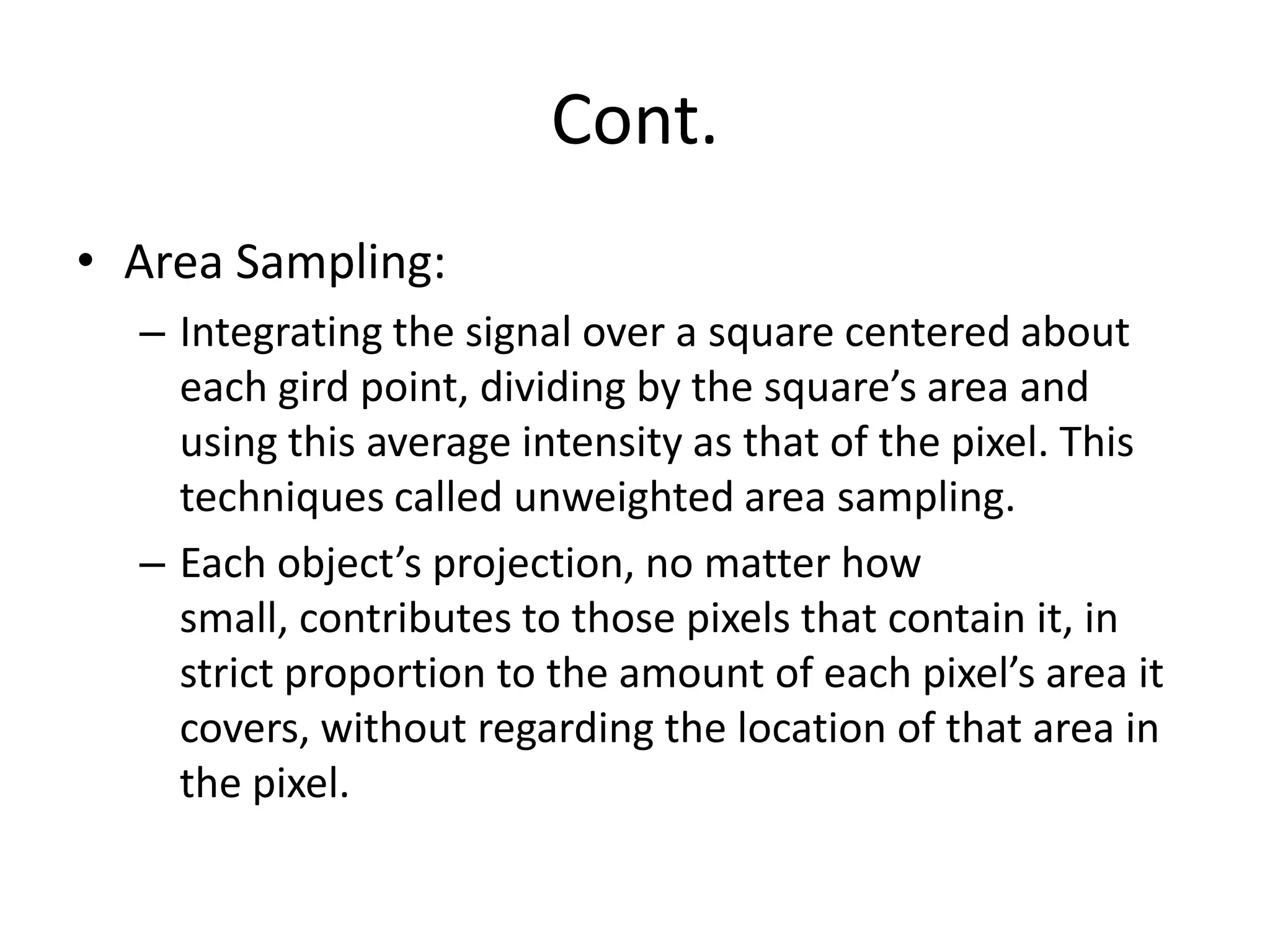 Cont.
• Area Sampling:
– Integrating the signal over a square centered about
each gird point, dividing by the square’s area and
using this average intensity as that of the pixel. This
techniques called unweighted area sampling.
– Each object’s projection, no matter how
small, contributes to those pixels that contain it, in
strict proportion to the amount of each pixel’s area it
covers, without regarding the location of that area in
the pixel.
 