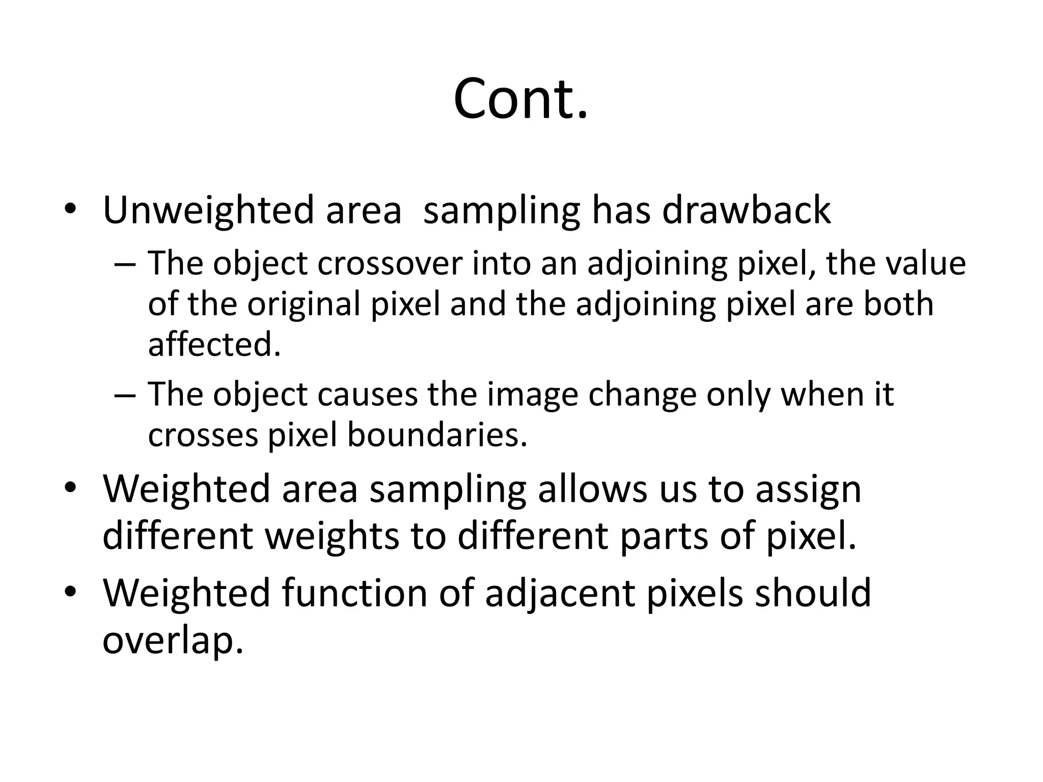 Cont.
• Unweighted area sampling has drawback
– The object crossover into an adjoining pixel, the value
of the original pixel and the adjoining pixel are both
affected.
– The object causes the image change only when it
crosses pixel boundaries.
• Weighted area sampling allows us to assign
different weights to different parts of pixel.
• Weighted function of adjacent pixels should
overlap.
 