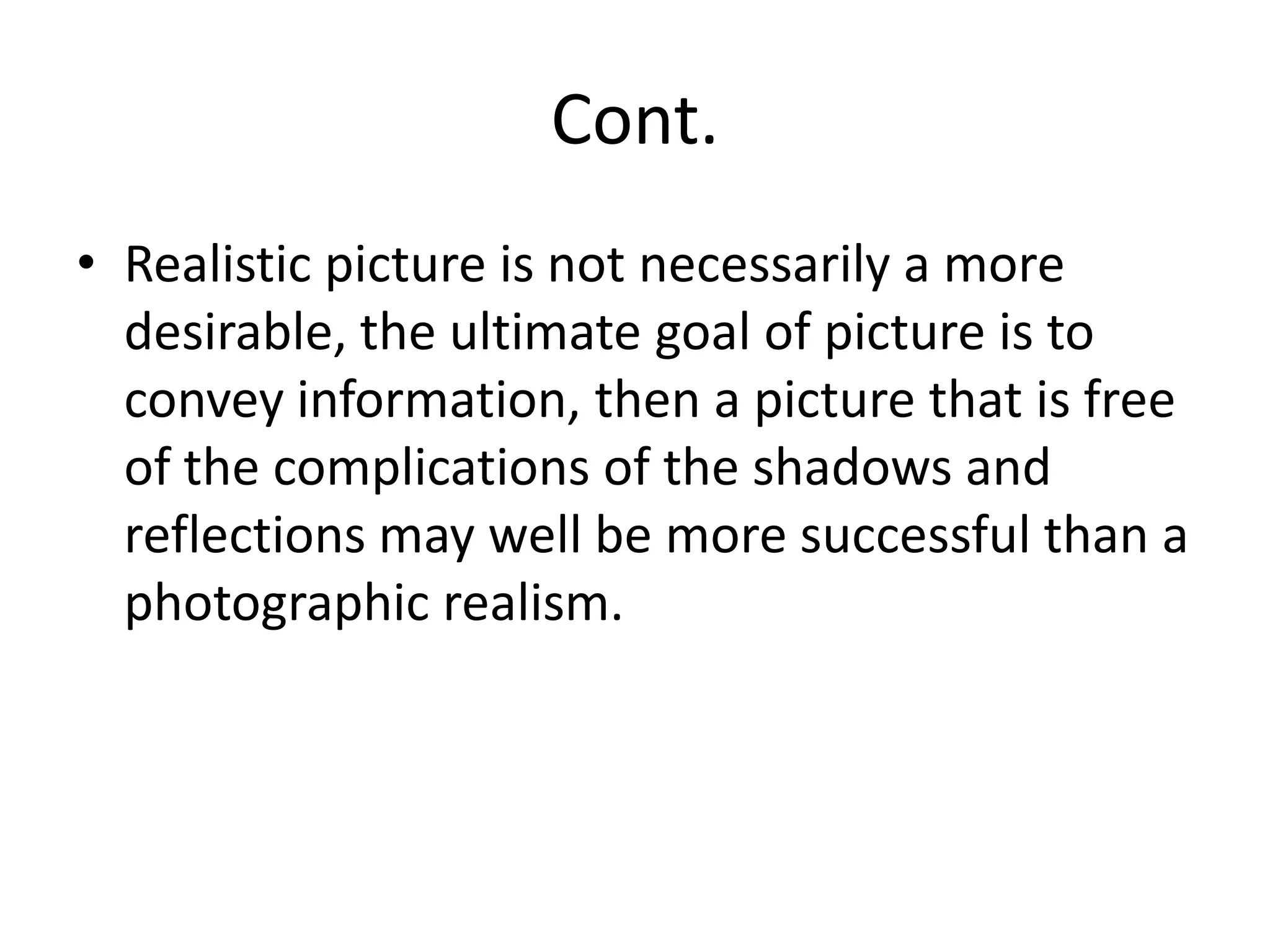 Cont.
• Realistic picture is not necessarily a more
desirable, the ultimate goal of picture is to
convey information, then a picture that is free
of the complications of the shadows and
reflections may well be more successful than a
photographic realism.
 