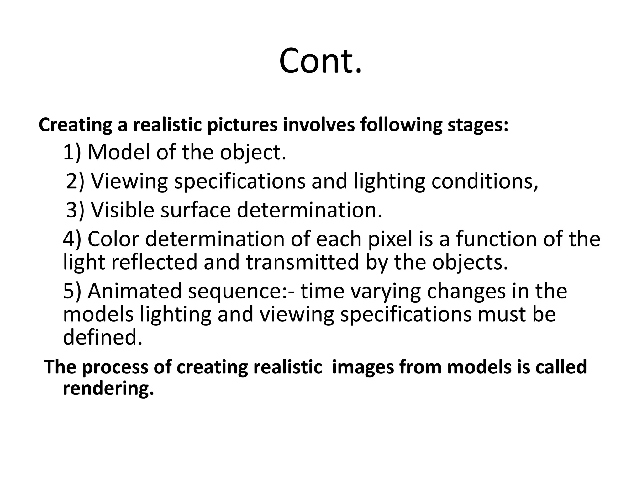 Cont.
Creating a realistic pictures involves following stages:
1) Model of the object.
2) Viewing specifications and lighting conditions,
3) Visible surface determination.
4) Color determination of each pixel is a function of the
light reflected and transmitted by the objects.
5) Animated sequence:- time varying changes in the
models lighting and viewing specifications must be
defined.
The process of creating realistic images from models is called
rendering.
 
