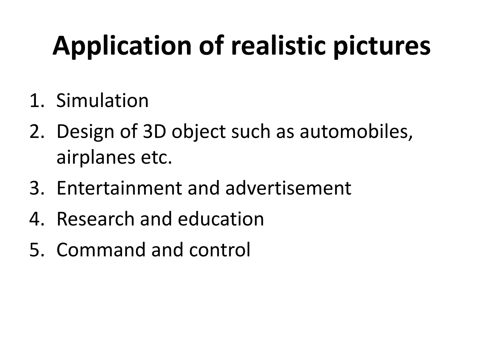 Application of realistic pictures
1. Simulation
2. Design of 3D object such as automobiles,
airplanes etc.
3. Entertainment and advertisement
4. Research and education
5. Command and control
 