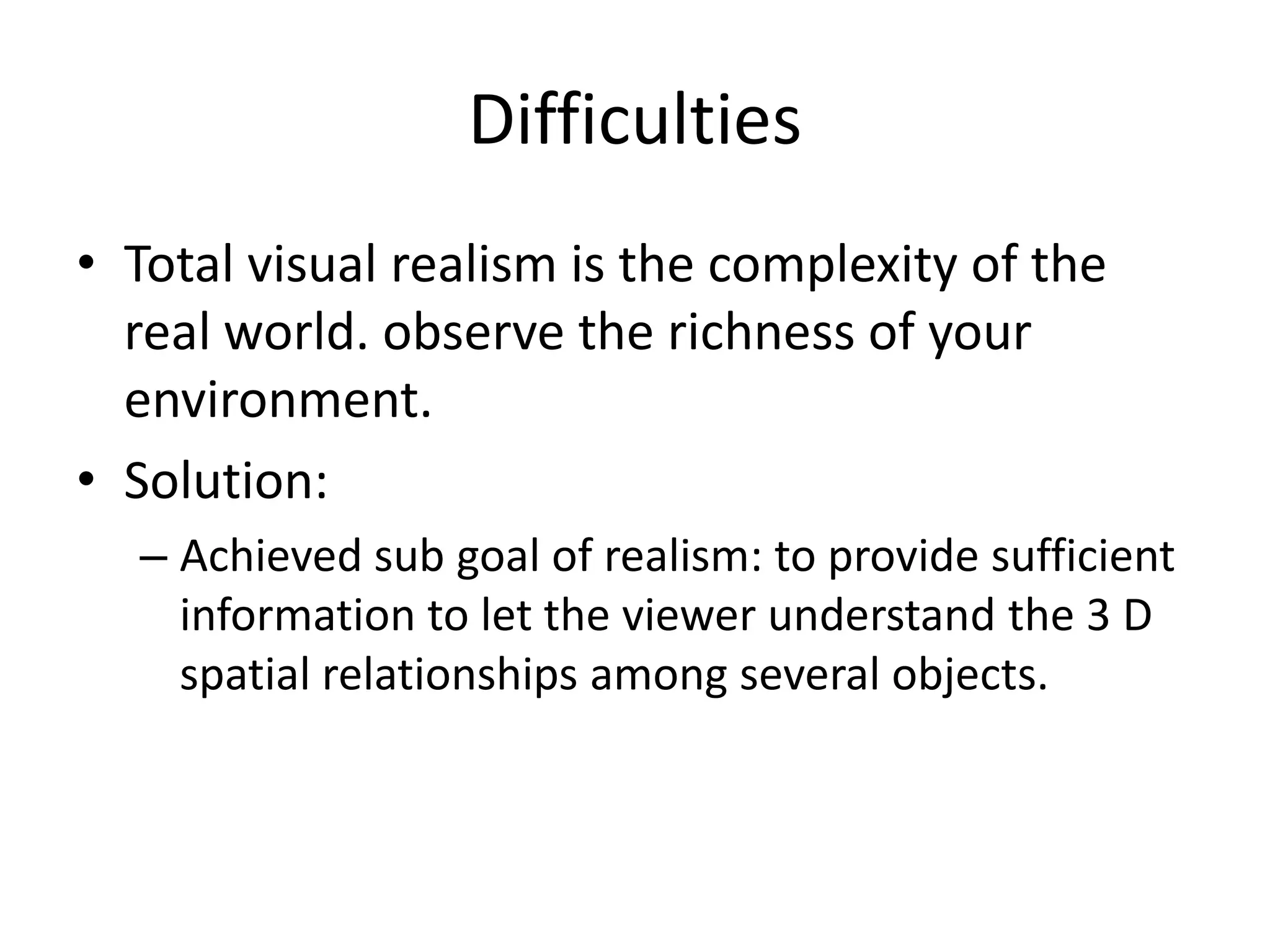 Difficulties
• Total visual realism is the complexity of the
real world. observe the richness of your
environment.
• Solution:
– Achieved sub goal of realism: to provide sufficient
information to let the viewer understand the 3 D
spatial relationships among several objects.
 