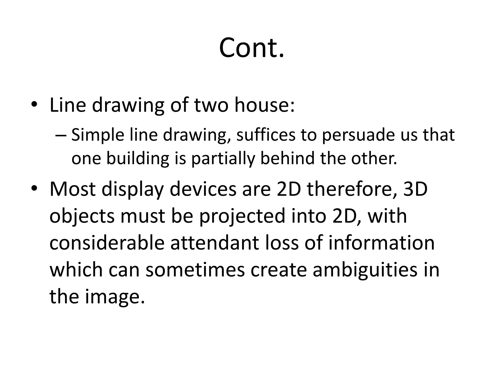 Cont.
• Line drawing of two house:
– Simple line drawing, suffices to persuade us that
one building is partially behind the other.
• Most display devices are 2D therefore, 3D
objects must be projected into 2D, with
considerable attendant loss of information
which can sometimes create ambiguities in
the image.
 