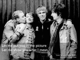 Let me put you in the picture
Let me show you what I mean
                                Love Spreads, Stone Roses
                                     Second Coming 1994
 