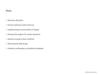 #[visual.overhaul.14]
Risks
•	 Resource allocation
•	 Priority relative to other features
•	 Implementation uncertainties in Eclipse
•	 Missing CSS support for certain elements
•	 Studio as a plug-in (Icon conflicts)
•	 Shift towards Web Studio
•	 Zombies, earthquakes, and political upheaval
 