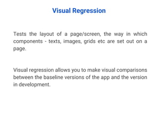 Visual Regression
Tests the layout of a page/screen, the way in which
components - texts, images, grids etc are set out on a
page.
Visual regression allows you to make visual comparisons
between the baseline versions of the app and the version
in development.
 