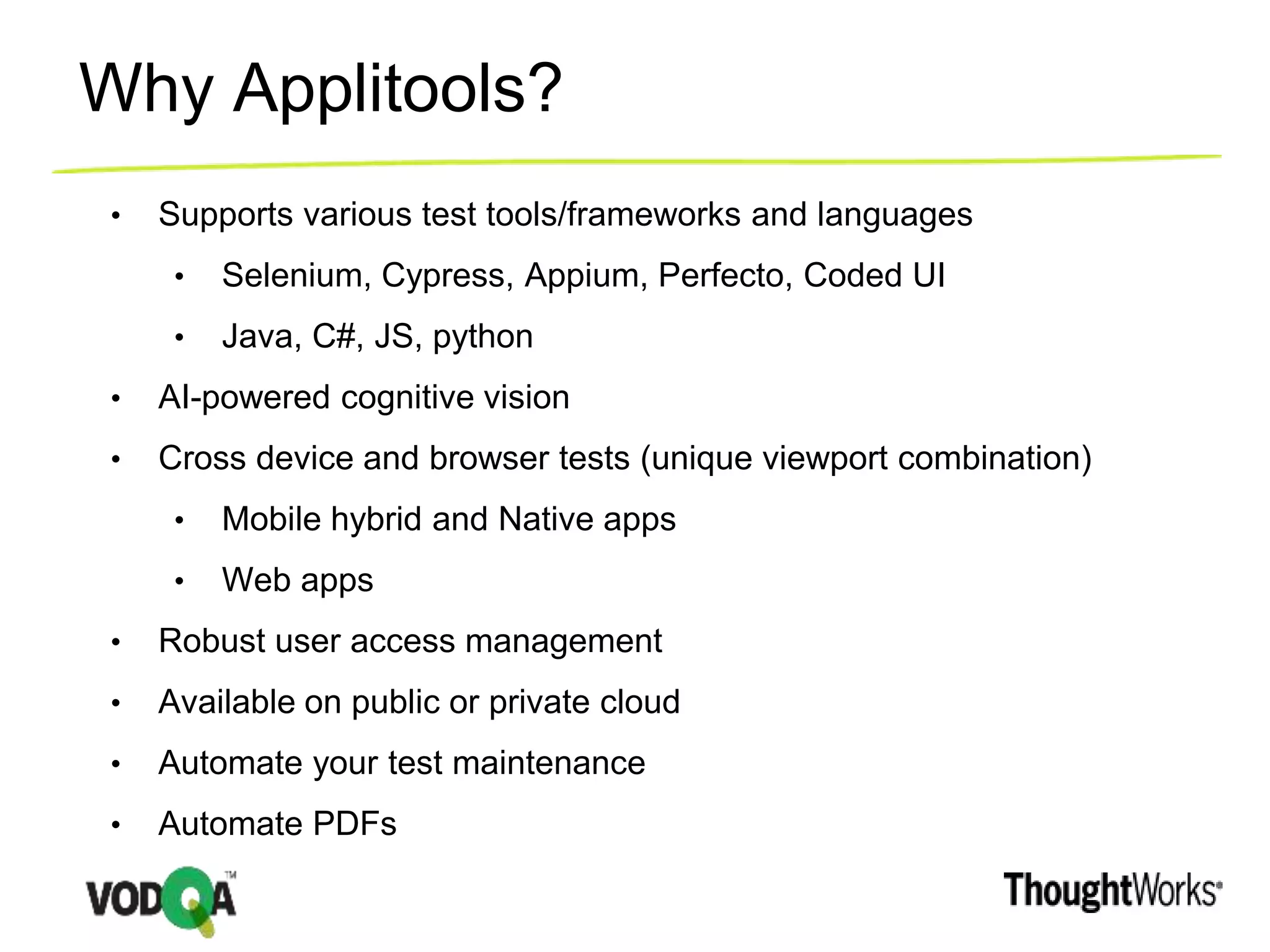 Why Applitools?
• Supports various test tools/frameworks and languages
• Selenium, Cypress, Appium, Perfecto, Coded UI
• Java, C#, JS, python
• AI-powered cognitive vision
• Cross device and browser tests (unique viewport combination)
• Mobile hybrid and Native apps
• Web apps
• Robust user access management
• Available on public or private cloud
• Automate your test maintenance
• Automate PDFs
 