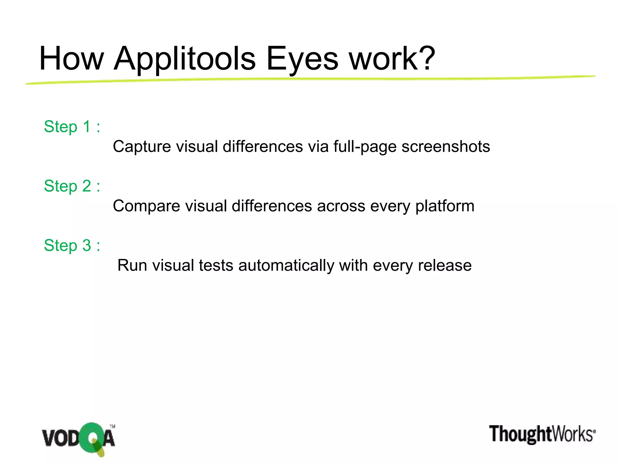 How Applitools Eyes work?
Step 1 :
Capture visual differences via full-page screenshots
Step 2 :
Compare visual differences across every platform
Step 3 :
Run visual tests automatically with every release
 