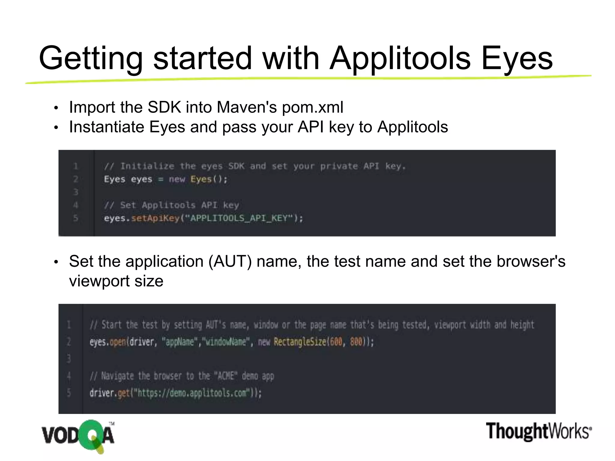 Getting started with Applitools Eyes
• Import the SDK into Maven's pom.xml
• Instantiate Eyes and pass your API key to Applitools
• Set the application (AUT) name, the test name and set the browser's
viewport size
 