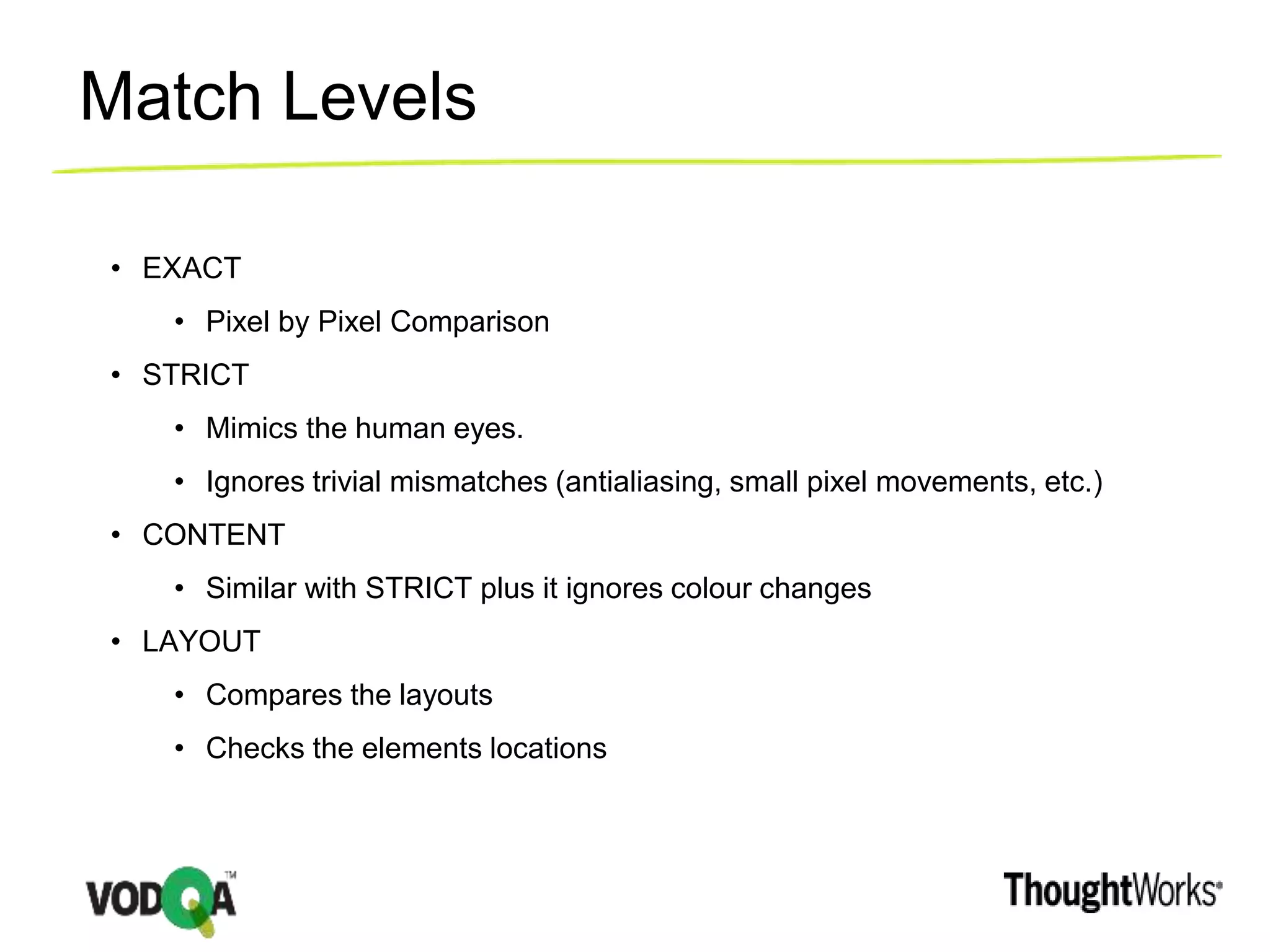 Match Levels
• EXACT
• Pixel by Pixel Comparison
• STRICT
• Mimics the human eyes.
• Ignores trivial mismatches (antialiasing, small pixel movements, etc.)
• CONTENT
• Similar with STRICT plus it ignores colour changes
• LAYOUT
• Compares the layouts
• Checks the elements locations
 