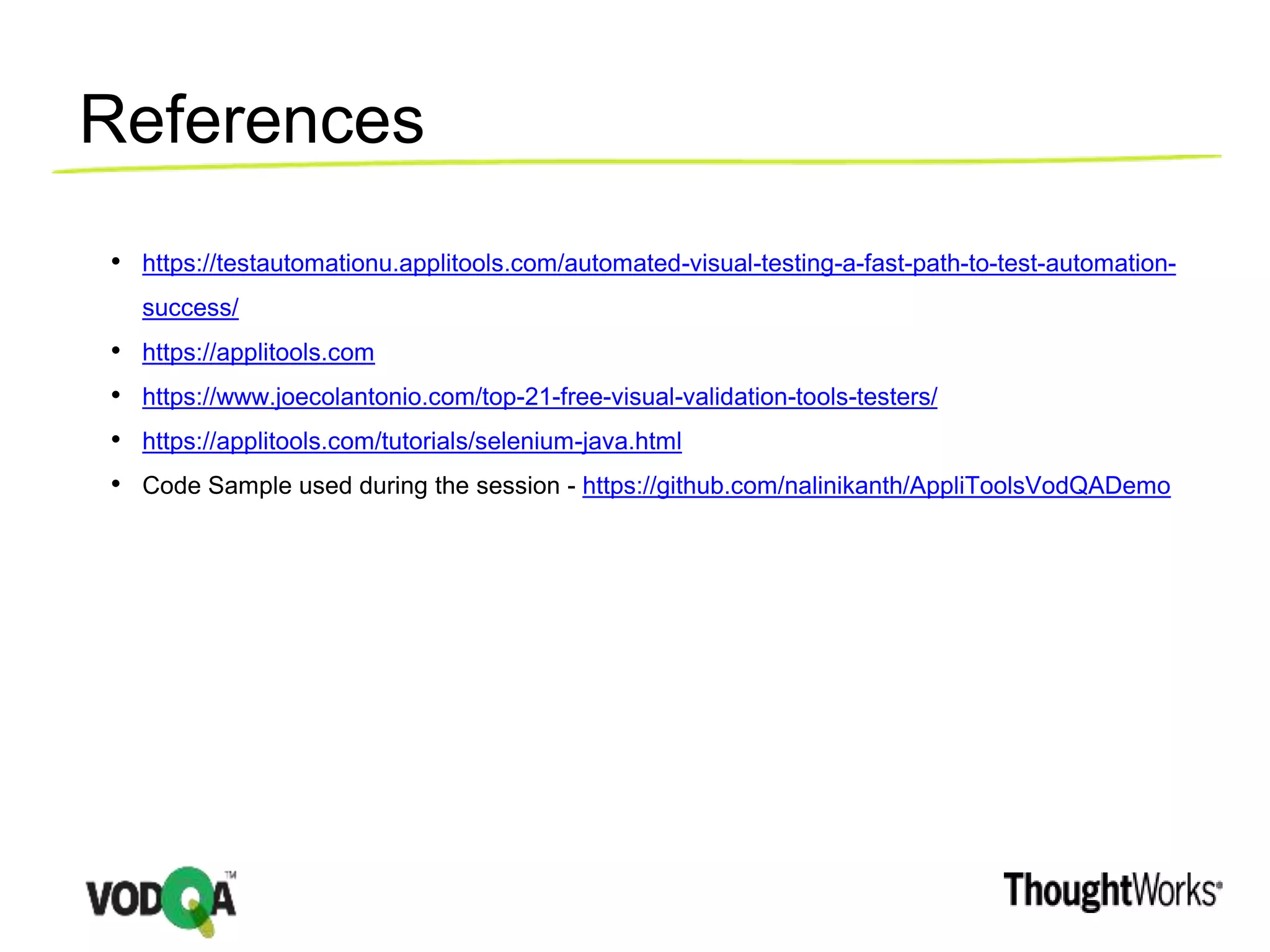 References
• https://testautomationu.applitools.com/automated-visual-testing-a-fast-path-to-test-automation-
success/
• https://applitools.com
• https://www.joecolantonio.com/top-21-free-visual-validation-tools-testers/
• https://applitools.com/tutorials/selenium-java.html
• Code Sample used during the session - https://github.com/nalinikanth/AppliToolsVodQADemo
 