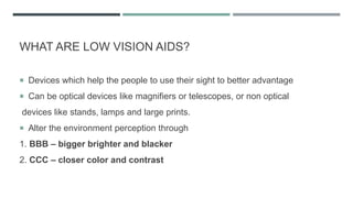 WHAT ARE LOW VISION AIDS?
 Devices which help the people to use their sight to better advantage
 Can be optical devices like magnifiers or telescopes, or non optical
devices like stands, lamps and large prints.
 Alter the environment perception through
1. BBB – bigger brighter and blacker
2. CCC – closer color and contrast
 