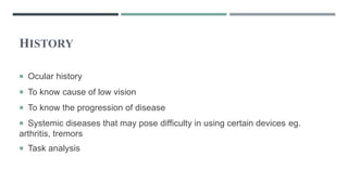 HISTORY
 Ocular history
 To know cause of low vision
 To know the progression of disease
 Systemic diseases that may pose difficulty in using certain devices eg.
arthritis, tremors
 Task analysis
 