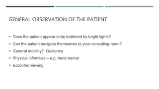 GENERAL OBSERVATION OF THE PATIENT
 Does the patient appear to be bothered by bright lights?
 Can the patient navigate themselves to your consulting room?
 General mobility? Guidance
 Physical infirmities – e.g. hand tremor
 Eccentric viewing
 