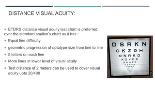 DISTANCE VISUAL ACUITY:
 ETDRS distance visual acuity test chart is preferred
over the standard snellen’s chart as it has :
 Equal line difficulty
 geometric progression of optotype size from line to line
 5 letters on each line
 More lines at lower level of visual acuity
 Test distance of 2 meters can be used to cover visual
acuity upto 20/400
 