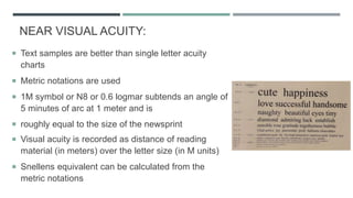 NEAR VISUAL ACUITY:
 Text samples are better than single letter acuity
charts
 Metric notations are used
 1M symbol or N8 or 0.6 logmar subtends an angle of
5 minutes of arc at 1 meter and is
 roughly equal to the size of the newsprint
 Visual acuity is recorded as distance of reading
material (in meters) over the letter size (in M units)
 Snellens equivalent can be calculated from the
metric notations
 