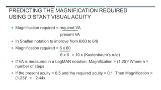 PREDICTING THE MAGNIFICATION REQUIRED
USING DISTANT VISUAL ACUITY
 Magnification required = required VA
present VA
 In Snellen notation to improve from 6/60 to 6/6
 Magnification required = 6 x 60
6 x 6 = 10 x (Kastenbaum’s rule)
 If VA is measured in a LogMAR notation: Magnification = (1.25)n Where n =
number of steps
 If the present acuity = 0.5 and the required acuity = 0.1 Then Magnification =
(1.25)4 = 2.44x
 
