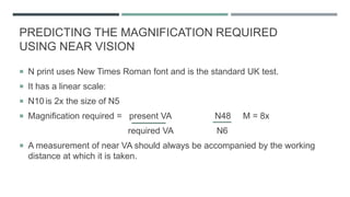 PREDICTING THE MAGNIFICATION REQUIRED
USING NEAR VISION
 N print uses New Times Roman font and is the standard UK test.
 It has a linear scale:
 N10 is 2x the size of N5
 Magnification required = present VA N48 M = 8x
required VA N6
 A measurement of near VA should always be accompanied by the working
distance at which it is taken.
 