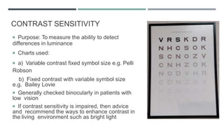 CONTRAST SENSITIVITY
 Purpose: To measure the ability to detect
differences in luminance
 Charts used:
 a) Variable contrast fixed symbol size e.g. Pelli
Robson
b) Fixed contrast with variable symbol size
e.g. Bailey Lovie
 Generally checked binocularly in patients with
low vision
 If contrast sensitivity is impaired, then advice
and recommend the ways to enhance contrast in
the living environment such as bright light
 