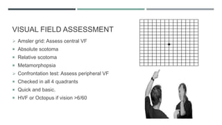 VISUAL FIELD ASSESSMENT
 Amsler grid: Assess central VF
 Absolute scotoma
 Relative scotoma
 Metamorphopsia
 Confrontation test: Assess peripheral VF
 Checked in all 4 quadrants
 Quick and basic.
 HVF or Octopus if vision >6/60
 