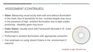 ASSESSMENT (CONTINUED)
 Glare: Measuring visual acuity both with and without illumination
in the chart, loss of sensitivity for low contrast targets may occur
in the presence of high ambient illumination due to light scatter
producing - disability glare may occur
 Color Vision: Usually done with Farnsworth Munsell d-15 Color
discrimination
 Performed in ambient illumination with appropriate correction
 Can emphasis on using vibrant Colors in the environment if
required.
Available at www. Munsell.com
 